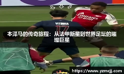 本泽马的传奇旅程：从法甲新星到世界足坛的璀璨巨星